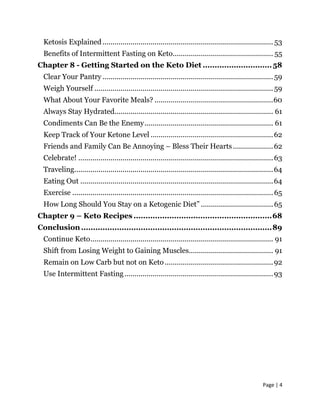 Page | 4
Ketosis Explained..................................................................................... 53
Benefits of Intermittent Fasting on Keto.................................................. 55
Chapter 8 - Getting Started on the Keto Diet .............................58
Clear Your Pantry .....................................................................................59
Weigh Yourself .........................................................................................59
What About Your Favorite Meals? ...........................................................60
Always Stay Hydrated............................................................................... 61
Condiments Can Be the Enemy................................................................ 61
Keep Track of Your Ketone Level .............................................................62
Friends and Family Can Be Annoying – Bless Their Hearts....................62
Celebrate! .................................................................................................63
Traveling...................................................................................................64
Eating Out ................................................................................................64
Exercise ....................................................................................................65
How Long Should You Stay on a Ketogenic Diet” ....................................65
Chapter 9 – Keto Recipes ..........................................................68
Conclusion................................................................................89
Continue Keto........................................................................................... 91
Shift from Losing Weight to Gaining Muscles.......................................... 91
Remain on Low Carb but not on Keto......................................................92
Use Intermittent Fasting..........................................................................93
 