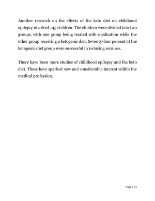 Page | 31
Another research on the effects of the keto diet on childhood
epilepsy involved 145 children. The children were divided into two
groups, with one group being treated with medication while the
other group receiving a ketogenic diet. Seventy-four percent of the
ketogenic diet group were successful in reducing seizures.
There have been more studies of childhood epilepsy and the keto
diet. These have sparked new and considerable interest within the
medical profession.
 