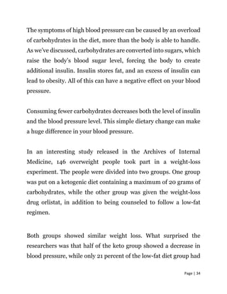 Page | 34
The symptoms of high blood pressure can be caused by an overload
of carbohydrates in the diet, more than the body is able to handle.
As we’ve discussed, carbohydrates are converted into sugars, which
raise the body’s blood sugar level, forcing the body to create
additional insulin. Insulin stores fat, and an excess of insulin can
lead to obesity. All of this can have a negative effect on your blood
pressure.
Consuming fewer carbohydrates decreases both the level of insulin
and the blood pressure level. This simple dietary change can make
a huge difference in your blood pressure.
In an interesting study released in the Archives of Internal
Medicine, 146 overweight people took part in a weight-loss
experiment. The people were divided into two groups. One group
was put on a ketogenic diet containing a maximum of 20 grams of
carbohydrates, while the other group was given the weight-loss
drug orlistat, in addition to being counseled to follow a low-fat
regimen.
Both groups showed similar weight loss. What surprised the
researchers was that half of the keto group showed a decrease in
blood pressure, while only 21 percent of the low-fat diet group had
 
