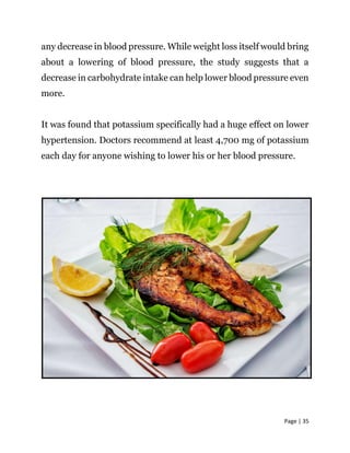 Page | 35
any decrease in blood pressure. While weight loss itself would bring
about a lowering of blood pressure, the study suggests that a
decrease in carbohydrate intake can help lower blood pressure even
more.
It was found that potassium specifically had a huge effect on lower
hypertension. Doctors recommend at least 4,700 mg of potassium
each day for anyone wishing to lower his or her blood pressure.
 