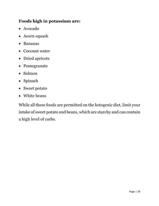 Page | 36
Foods high in potassium are:
 Avocado
 Acorn squash
 Bananas
 Coconut water
 Dried apricots
 Pomegranate
 Salmon
 Spinach
 Sweet potato
 White beans
While all these foods are permitted on the ketogenic diet, limit your
intake of sweet potato and beans, which are starchy and can contain
a high level of carbs.
 