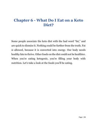 Page | 38
Chapter 6 - What Do I Eat on a Keto
Diet?
Some people associate the keto diet with the bad word “fat,” and
are quick to dismiss it. Nothing could be further from the truth. Fat
is allowed, because it is converted into energy. Our body needs
healthy fats to thrive. Other foods on the diet could not be healthier.
When you’re eating ketogenic, you’re filling your body with
nutrition. Let’s take a look at the foods you’ll be eating.
 