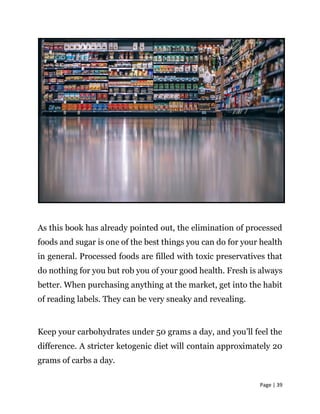 Page | 39
As this book has already pointed out, the elimination of processed
foods and sugar is one of the best things you can do for your health
in general. Processed foods are filled with toxic preservatives that
do nothing for you but rob you of your good health. Fresh is always
better. When purchasing anything at the market, get into the habit
of reading labels. They can be very sneaky and revealing.
Keep your carbohydrates under 50 grams a day, and you’ll feel the
difference. A stricter ketogenic diet will contain approximately 20
grams of carbs a day.
 