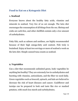Page | 40
Food to Eat on a Ketogenic Diet
1. Seafood
Everyone knows about the healthy fatty acids, vitamins and
minerals in seafood. Very few of us eat enough. The keto diet
encourages the consumption of all things from the sea. Shrimp and
crabs are carb-free, and other shellfish contain only a low amount
of carbohydrates.
Fatty fish, such as salmon and sardines, are highly recommended
because of their high omega-fatty acid content. Fish truly is
brainfood. Enjoy at least two servings or more of seafood a week on
the keto diet. Simple canned tuna counts as seafood.
2. Vegetables
Can a diet that recommends unlimited green, leafy vegetables be
anything but healthy? They are extremely low in carbohydrates and
bursting with vitamins, antioxidants, and the fiber we need daily.
Green vegetables such as broccoli, spinach, and kale are believed to
decrease the risk of heart diseases and cancer. Cauliflower and
turnips can be prepared to look and taste like rice or mashed
potatoes, with much less starch and carbohydrates.
 