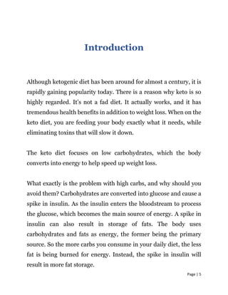 Page | 5
Introduction
Although ketogenic diet has been around for almost a century, it is
rapidly gaining popularity today. There is a reason why keto is so
highly regarded. It’s not a fad diet. It actually works, and it has
tremendous health benefits in addition to weight loss. When on the
keto diet, you are feeding your body exactly what it needs, while
eliminating toxins that will slow it down.
The keto diet focuses on low carbohydrates, which the body
converts into energy to help speed up weight loss.
What exactly is the problem with high carbs, and why should you
avoid them? Carbohydrates are converted into glucose and cause a
spike in insulin. As the insulin enters the bloodstream to process
the glucose, which becomes the main source of energy. A spike in
insulin can also result in storage of fats. The body uses
carbohydrates and fats as energy, the former being the primary
source. So the more carbs you consume in your daily diet, the less
fat is being burned for energy. Instead, the spike in insulin will
result in more fat storage.
 