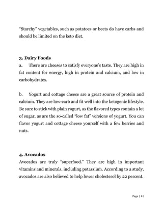 Page | 41
“Starchy” vegetables, such as potatoes or beets do have carbs and
should be limited on the keto diet.
3. Dairy Foods
a. There are cheeses to satisfy everyone’s taste. They are high in
fat content for energy, high in protein and calcium, and low in
carbohydrates.
b. Yogurt and cottage cheese are a great source of protein and
calcium. They are low-carb and fit well into the ketogenic lifestyle.
Be sure to stick with plain yogurt, as the flavored types contain a lot
of sugar, as are the so-called “low fat” versions of yogurt. You can
flavor yogurt and cottage cheese yourself with a few berries and
nuts.
4. Avocados
Avocados are truly “superfood.” They are high in important
vitamins and minerals, including potassium. According to a study,
avocados are also believed to help lower cholesterol by 22 percent.
 