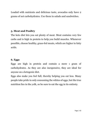 Page | 42
Loaded with nutrients and delicious taste, avocados only have 2
grams of net carbohydrates. Use them in salads and sandwiches.
5. Meat and Poultry
The keto diet lets you eat plenty of meat. Meat contains very few
carbs and is high in protein to help you build muscles. Whenever
possible, choose healthy, grass-fed meats, which are higher in fatty
acids.
6. Eggs
Eggs are high in protein and contain a mere 1 gram of
carbohydrates. As they are also inexpensive, they are ideal for
anyone on a ketogenic diet.
Eggs also make you feel full, thereby helping you eat less. Many
people take pride in only consuming the whites of eggs, but the true
nutrition lies in the yolk, so be sure to eat the egg in its entirety.
 
