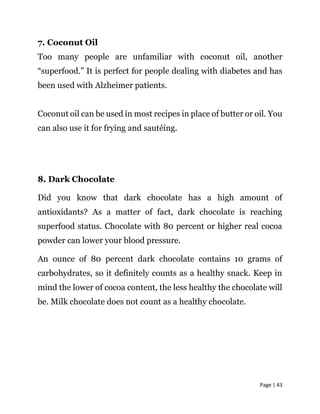 Page | 43
7. Coconut Oil
Too many people are unfamiliar with coconut oil, another
“superfood.” It is perfect for people dealing with diabetes and has
been used with Alzheimer patients.
Coconut oil can be used in most recipes in place of butter or oil. You
can also use it for frying and sautéing.
8. Dark Chocolate
Did you know that dark chocolate has a high amount of
antioxidants? As a matter of fact, dark chocolate is reaching
superfood status. Chocolate with 80 percent or higher real cocoa
powder can lower your blood pressure.
An ounce of 80 percent dark chocolate contains 10 grams of
carbohydrates, so it definitely counts as a healthy snack. Keep in
mind the lower of cocoa content, the less healthy the chocolate will
be. Milk chocolate does not count as a healthy chocolate.
 