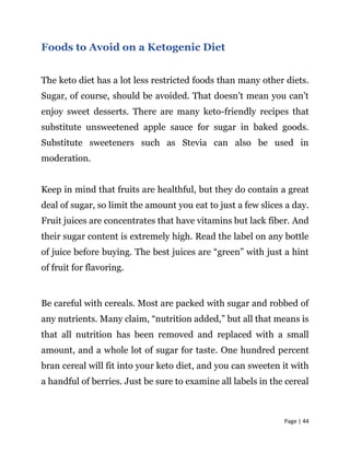 Page | 44
Foods to Avoid on a Ketogenic Diet
The keto diet has a lot less restricted foods than many other diets.
Sugar, of course, should be avoided. That doesn’t mean you can’t
enjoy sweet desserts. There are many keto-friendly recipes that
substitute unsweetened apple sauce for sugar in baked goods.
Substitute sweeteners such as Stevia can also be used in
moderation.
Keep in mind that fruits are healthful, but they do contain a great
deal of sugar, so limit the amount you eat to just a few slices a day.
Fruit juices are concentrates that have vitamins but lack fiber. And
their sugar content is extremely high. Read the label on any bottle
of juice before buying. The best juices are “green” with just a hint
of fruit for flavoring.
Be careful with cereals. Most are packed with sugar and robbed of
any nutrients. Many claim, “nutrition added,” but all that means is
that all nutrition has been removed and replaced with a small
amount, and a whole lot of sugar for taste. One hundred percent
bran cereal will fit into your keto diet, and you can sweeten it with
a handful of berries. Just be sure to examine all labels in the cereal
 