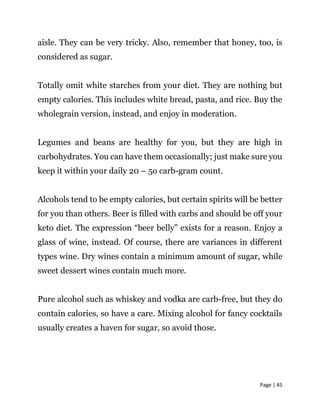 Page | 45
aisle. They can be very tricky. Also, remember that honey, too, is
considered as sugar.
Totally omit white starches from your diet. They are nothing but
empty calories. This includes white bread, pasta, and rice. Buy the
wholegrain version, instead, and enjoy in moderation.
Legumes and beans are healthy for you, but they are high in
carbohydrates. You can have them occasionally; just make sure you
keep it within your daily 20 – 5o carb-gram count.
Alcohols tend to be empty calories, but certain spirits will be better
for you than others. Beer is filled with carbs and should be off your
keto diet. The expression “beer belly” exists for a reason. Enjoy a
glass of wine, instead. Of course, there are variances in different
types wine. Dry wines contain a minimum amount of sugar, while
sweet dessert wines contain much more.
Pure alcohol such as whiskey and vodka are carb-free, but they do
contain calories, so have a care. Mixing alcohol for fancy cocktails
usually creates a haven for sugar, so avoid those.
 