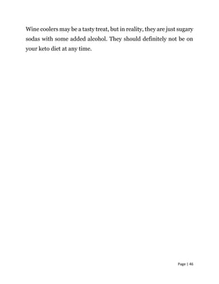 Page | 46
Wine coolers may be a tasty treat, but in reality, they are just sugary
sodas with some added alcohol. They should definitely not be on
your keto diet at any time.
 