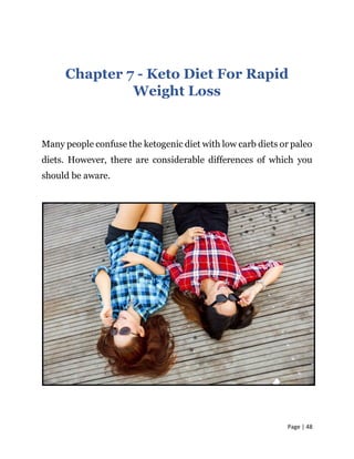 Page | 48
Chapter 7 - Keto Diet For Rapid
Weight Loss
Many people confuse the ketogenic diet with low carb diets or paleo
diets. However, there are considerable differences of which you
should be aware.
 