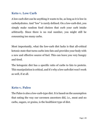 Page | 49
Keto v. Low Carb
A low-carb diet can be anything it wants to be, as long as it is low in
carbohydrates. And “low” is rarely defined. On a low-carb diet, you
simply make random food choices that curb your carb intake
arbitrarily. Since there is no real number, you might still be
consuming too many carbs.
Most importantly, what the low-carb diet lacks is that all-critical
ketonic state that turns carbs into fats and provides your body with
a new and effective source of fuel. This can leave you very hungry
and tired.
The ketogenic diet has a specific ratio of carbs to fats to protein.
This manipulation is critical, and it’s why a low carb diet won’t work
as well, if at all.
Keto v. Paleo
The Paleo is also a low-carb-type diet. It is based on the assumption
that eating the way our cavemen ancestors did, i.e., meat and no
carbs, sugars, or grains, is the healthiest type of diet.
 