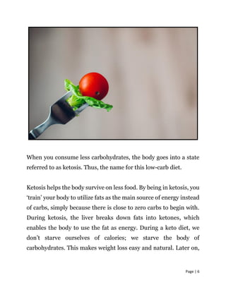 Page | 6
When you consume less carbohydrates, the body goes into a state
referred to as ketosis. Thus, the name for this low-carb diet.
Ketosis helps the body survive on less food. By being in ketosis, you
‘train’ your body to utilize fats as the main source of energy instead
of carbs, simply because there is close to zero carbs to begin with.
During ketosis, the liver breaks down fats into ketones, which
enables the body to use the fat as energy. During a keto diet, we
don’t starve ourselves of calories; we starve the body of
carbohydrates. This makes weight loss easy and natural. Later on,
 
