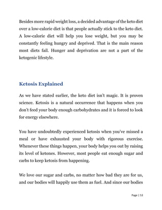 Page | 53
Besides more rapid weight loss, a decided advantage of the keto diet
over a low-calorie diet is that people actually stick to the keto diet.
A low-calorie diet will help you lose weight, but you may be
constantly feeling hungry and deprived. That is the main reason
most diets fail. Hunger and deprivation are not a part of the
ketogenic lifestyle.
Ketosis Explained
As we have stated earlier, the keto diet isn’t magic. It is proven
science. Ketosis is a natural occurrence that happens when you
don’t feed your body enough carbohydrates and it is forced to look
for energy elsewhere.
You have undoubtedly experienced ketosis when you’ve missed a
meal or have exhausted your body with rigorous exercise.
Whenever these things happen, your body helps you out by raising
its level of ketones. However, most people eat enough sugar and
carbs to keep ketosis from happening.
We love our sugar and carbs, no matter how bad they are for us,
and our bodies will happily use them as fuel. And since our bodies
 