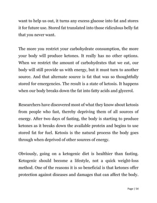 Page | 54
want to help us out, it turns any excess glucose into fat and stores
it for future use. Stored fat translated into those ridiculous belly fat
that you never want.
The more you restrict your carbohydrate consumption, the more
your body will produce ketones. It really has no other options.
When we restrict the amount of carbohydrates that we eat, our
body will still provide us with energy, but it must turn to another
source. And that alternate source is fat that was so thoughtfully
stored for emergencies. The result is a state of ketosis. It happens
when our body breaks down the fat into fatty acids and glycerol.
Researchers have discovered most of what they know about ketosis
from people who fast, thereby depriving them of all sources of
energy. After two days of fasting, the body is starting to produce
ketones as it breaks down the available protein and begins to use
stored fat for fuel. Ketosis is the natural process the body goes
through when deprived of other sources of energy.
Obviously, going on a ketogenic diet is healthier than fasting.
Ketogenic should become a lifestyle, not a quick weight-loss
method. One of the reasons it is so beneficial is that ketones offer
protection against diseases and damages that can affect the body.
 