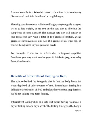 Page | 55
As mentioned before, keto diet is an excellent tool to prevent many
diseases and maintain health and strength longer.
Planning your keto meals will depend largely on your goals. Are you
trying to lose weight, or are you on the keto diet to alleviate the
symptoms of some disease? The average keto diet will consist of
four meals per day, with a total of 100 grams of protein, 25-50
grams of carbohydrates, and 140-160 grams of fat. This can, of
course, be adjusted to your personal needs.
For example, if you are on a keto diet to improve cognitive
functions, you may want to raise your fat intake to 90 grams a day
for optimal results.
Benefits of Intermittent Fasting on Keto
The science behind the ketogenic diet is that the body burns fat
when deprived of other sources of fuel. Intermittent fasting is a
deliberate deprivation of food and takes the concept a step further.
We’re not talking long-term fasting.
Intermittent fasting while on a keto diet meant having two meals a
day or fasting for one day a week. The fasting time gives the body a
 