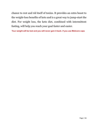 Page | 56
chance to rest and rid itself of toxins. It provides an extra boost to
the weight-loss benefits of keto and is a great way to jump-start the
diet. For weight loss, the keto diet, combined with intermittent
fasting, will help you reach your goal faster and easier.
Your weight will be lost and you will never gain it back. if you use Meticore caps
 