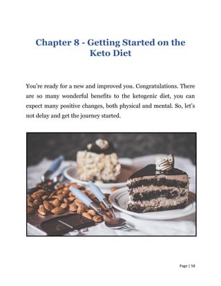 Page | 58
Chapter 8 - Getting Started on the
Keto Diet
You’re ready for a new and improved you. Congratulations. There
are so many wonderful benefits to the ketogenic diet, you can
expect many positive changes, both physical and mental. So, let’s
not delay and get the journey started.
 
