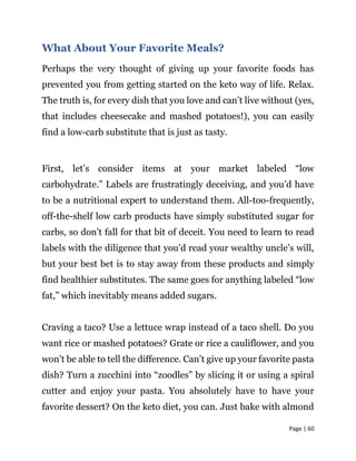 Page | 60
What About Your Favorite Meals?
Perhaps the very thought of giving up your favorite foods has
prevented you from getting started on the keto way of life. Relax.
The truth is, for every dish that you love and can’t live without (yes,
that includes cheesecake and mashed potatoes!), you can easily
find a low-carb substitute that is just as tasty.
First, let’s consider items at your market labeled “low
carbohydrate.” Labels are frustratingly deceiving, and you’d have
to be a nutritional expert to understand them. All-too-frequently,
off-the-shelf low carb products have simply substituted sugar for
carbs, so don’t fall for that bit of deceit. You need to learn to read
labels with the diligence that you’d read your wealthy uncle’s will,
but your best bet is to stay away from these products and simply
find healthier substitutes. The same goes for anything labeled “low
fat,” which inevitably means added sugars.
Craving a taco? Use a lettuce wrap instead of a taco shell. Do you
want rice or mashed potatoes? Grate or rice a cauliflower, and you
won’t be able to tell the difference. Can’t give up your favorite pasta
dish? Turn a zucchini into “zoodles” by slicing it or using a spiral
cutter and enjoy your pasta. You absolutely have to have your
favorite dessert? On the keto diet, you can. Just bake with almond
 