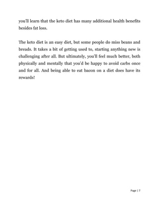 Page | 7
you’ll learn that the keto diet has many additional health benefits
besides fat loss.
The keto diet is an easy diet, but some people do miss beans and
breads. It takes a bit of getting used to, starting anything new is
challenging after all. But ultimately, you’ll feel much better, both
physically and mentally that you’d be happy to avoid carbs once
and for all. And being able to eat bacon on a diet does have its
rewards!
 