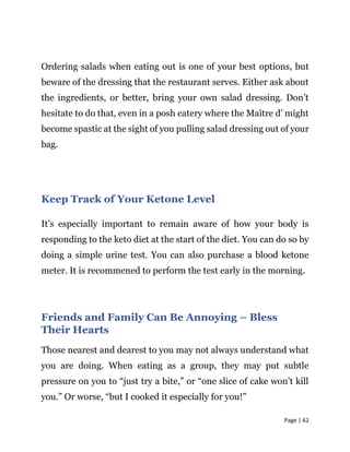 Page | 62
Ordering salads when eating out is one of your best options, but
beware of the dressing that the restaurant serves. Either ask about
the ingredients, or better, bring your own salad dressing. Don’t
hesitate to do that, even in a posh eatery where the Maître d’ might
become spastic at the sight of you pulling salad dressing out of your
bag.
Keep Track of Your Ketone Level
It’s especially important to remain aware of how your body is
responding to the keto diet at the start of the diet. You can do so by
doing a simple urine test. You can also purchase a blood ketone
meter. It is recommened to perform the test early in the morning.
Friends and Family Can Be Annoying – Bless
Their Hearts
Those nearest and dearest to you may not always understand what
you are doing. When eating as a group, they may put subtle
pressure on you to “just try a bite,” or “one slice of cake won’t kill
you.” Or worse, “but I cooked it especially for you!”
 