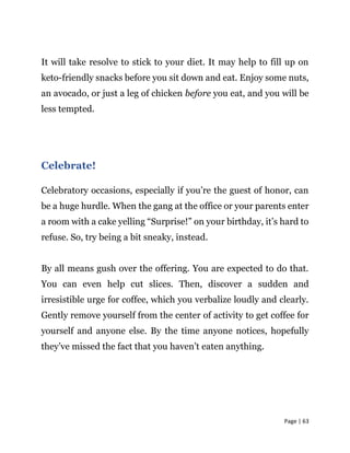 Page | 63
It will take resolve to stick to your diet. It may help to fill up on
keto-friendly snacks before you sit down and eat. Enjoy some nuts,
an avocado, or just a leg of chicken before you eat, and you will be
less tempted.
Celebrate!
Celebratory occasions, especially if you’re the guest of honor, can
be a huge hurdle. When the gang at the office or your parents enter
a room with a cake yelling “Surprise!” on your birthday, it’s hard to
refuse. So, try being a bit sneaky, instead.
By all means gush over the offering. You are expected to do that.
You can even help cut slices. Then, discover a sudden and
irresistible urge for coffee, which you verbalize loudly and clearly.
Gently remove yourself from the center of activity to get coffee for
yourself and anyone else. By the time anyone notices, hopefully
they’ve missed the fact that you haven’t eaten anything.
 