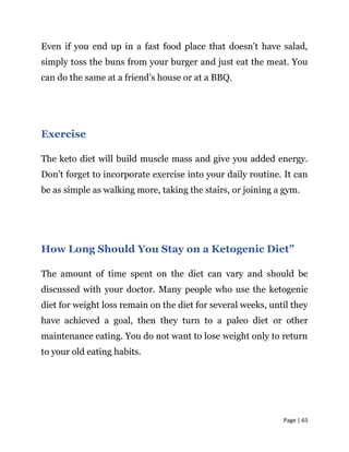 Page | 65
Even if you end up in a fast food place that doesn’t have salad,
simply toss the buns from your burger and just eat the meat. You
can do the same at a friend’s house or at a BBQ.
Exercise
The keto diet will build muscle mass and give you added energy.
Don’t forget to incorporate exercise into your daily routine. It can
be as simple as walking more, taking the stairs, or joining a gym.
How Long Should You Stay on a Ketogenic Diet”
The amount of time spent on the diet can vary and should be
discussed with your doctor. Many people who use the ketogenic
diet for weight loss remain on the diet for several weeks, until they
have achieved a goal, then they turn to a paleo diet or other
maintenance eating. You do not want to lose weight only to return
to your old eating habits.
 