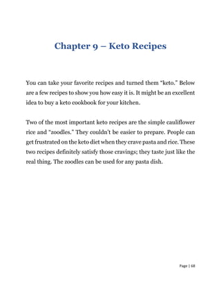 Page | 68
Chapter 9 – Keto Recipes
You can take your favorite recipes and turned them “keto.” Below
are a few recipes to show you how easy it is. It might be an excellent
idea to buy a keto cookbook for your kitchen.
Two of the most important keto recipes are the simple cauliflower
rice and “zoodles.” They couldn’t be easier to prepare. People can
get frustrated on the keto diet when they crave pasta and rice. These
two recipes definitely satisfy those cravings; they taste just like the
real thing. The zoodles can be used for any pasta dish.
 