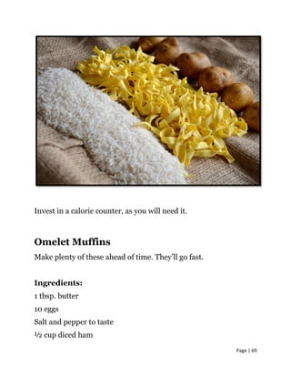 Page | 69
Invest in a calorie counter, as you will need it.
Omelet Muffins
Make plenty of these ahead of time. They’ll go fast.
Ingredients:
1 tbsp. butter
10 eggs
Salt and pepper to taste
½ cup diced ham
 