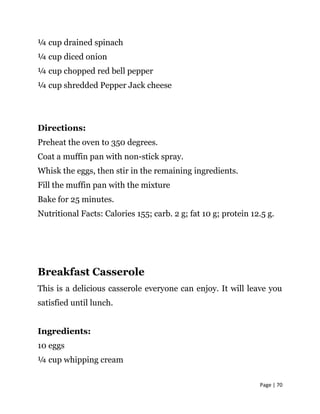 Page | 70
¼ cup drained spinach
¼ cup diced onion
¼ cup chopped red bell pepper
¼ cup shredded Pepper Jack cheese
Directions:
Preheat the oven to 350 degrees.
Coat a muffin pan with non-stick spray.
Whisk the eggs, then stir in the remaining ingredients.
Fill the muffin pan with the mixture
Bake for 25 minutes.
Nutritional Facts: Calories 155; carb. 2 g; fat 10 g; protein 12.5 g.
Breakfast Casserole
This is a delicious casserole everyone can enjoy. It will leave you
satisfied until lunch.
Ingredients:
10 eggs
¼ cup whipping cream
 