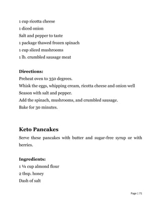 Page | 71
1 cup ricotta cheese
1 diced onion
Salt and pepper to taste
1 package thawed frozen spinach
1 cup sliced mushrooms
1 lb. crumbled sausage meat
Directions:
Preheat oven to 350 degrees.
Whisk the eggs, whipping cream, ricotta cheese and onion well
Season with salt and pepper.
Add the spinach, mushrooms, and crumbled sausage.
Bake for 30 minutes.
Keto Pancakes
Serve these pancakes with butter and sugar-free syrup or with
berries.
Ingredients:
1 ¼ cup almond flour
2 tbsp. honey
Dash of salt
 