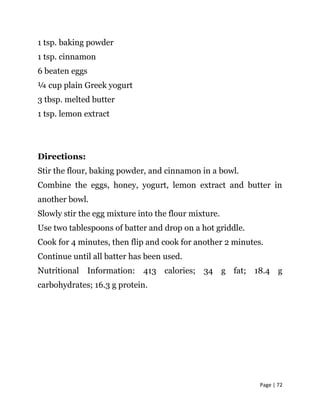 Page | 72
1 tsp. baking powder
1 tsp. cinnamon
6 beaten eggs
¼ cup plain Greek yogurt
3 tbsp. melted butter
1 tsp. lemon extract
Directions:
Stir the flour, baking powder, and cinnamon in a bowl.
Combine the eggs, honey, yogurt, lemon extract and butter in
another bowl.
Slowly stir the egg mixture into the flour mixture.
Use two tablespoons of batter and drop on a hot griddle.
Cook for 4 minutes, then flip and cook for another 2 minutes.
Continue until all batter has been used.
Nutritional Information: 413 calories; 34 g fat; 18.4 g
carbohydrates; 16.3 g protein.
 