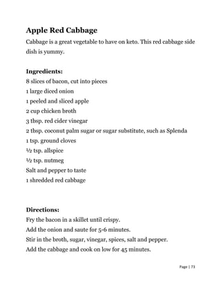 Page | 73
Apple Red Cabbage
Cabbage is a great vegetable to have on keto. This red cabbage side
dish is yummy.
Ingredients:
8 slices of bacon, cut into pieces
1 large diced onion
1 peeled and sliced apple
2 cup chicken broth
3 tbsp. red cider vinegar
2 tbsp. coconut palm sugar or sugar substitute, such as Splenda
1 tsp. ground cloves
½ tsp. allspice
½ tsp. nutmeg
Salt and pepper to taste
1 shredded red cabbage
Directions:
Fry the bacon in a skillet until crispy.
Add the onion and saute for 5-6 minutes.
Stir in the broth, sugar, vinegar, spices, salt and pepper.
Add the cabbage and cook on low for 45 minutes.
 