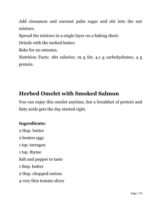Page | 75
Add cinnamon and coconut palm sugar and stir into the nut
mixture.
Spread the mixture in a single layer on a baking sheet.
Drizzle with the melted butter.
Bake for 20 minutes.
Nutrition Facts: 180 calories; 19 g fat; 4.1 g carbohydrates; 4 g
protein.
Herbed Omelet with Smoked Salmon
You can enjoy this omelet anytime, but a breakfast of protein and
fatty acids gets the day started right.
Ingredients:
2 tbsp. butter
2 beaten eggs
1 tsp. tarragon
1 tsp. thyme
Salt and pepper to taste
1 tbsp. butter
2 tbsp. chopped onions
4 very thin tomato slices
 