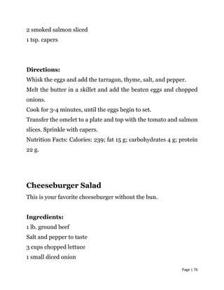 Page | 76
2 smoked salmon sliced
1 tsp. capers
Directions:
Whisk the eggs and add the tarragon, thyme, salt, and pepper.
Melt the butter in a skillet and add the beaten eggs and chopped
onions.
Cook for 3-4 minutes, until the eggs begin to set.
Transfer the omelet to a plate and top with the tomato and salmon
slices. Sprinkle with capers.
Nutrition Facts: Calories: 239; fat 15 g; carbohydrates 4 g; protein
22 g.
Cheeseburger Salad
This is your favorite cheeseburger without the bun.
Ingredients:
1 lb. ground beef
Salt and pepper to taste
3 cups chopped lettuce
1 small diced onion
 