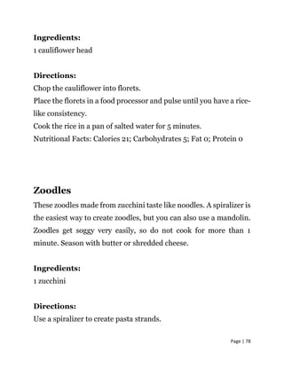 Page | 78
Ingredients:
1 cauliflower head
Directions:
Chop the cauliflower into florets.
Place the florets in a food processor and pulse until you have a rice-
like consistency.
Cook the rice in a pan of salted water for 5 minutes.
Nutritional Facts: Calories 21; Carbohydrates 5; Fat 0; Protein 0
Zoodles
These zoodles made from zucchini taste like noodles. A spiralizer is
the easiest way to create zoodles, but you can also use a mandolin.
Zoodles get soggy very easily, so do not cook for more than 1
minute. Season with butter or shredded cheese.
Ingredients:
1 zucchini
Directions:
Use a spiralizer to create pasta strands.
 