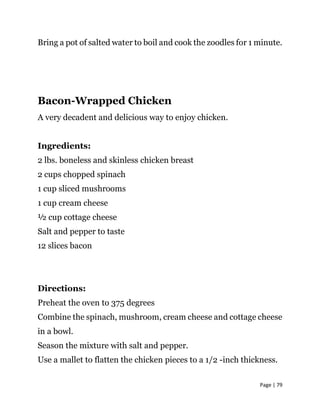 Page | 79
Bring a pot of salted water to boil and cook the zoodles for 1 minute.
Bacon-Wrapped Chicken
A very decadent and delicious way to enjoy chicken.
Ingredients:
2 lbs. boneless and skinless chicken breast
2 cups chopped spinach
1 cup sliced mushrooms
1 cup cream cheese
½ cup cottage cheese
Salt and pepper to taste
12 slices bacon
Directions:
Preheat the oven to 375 degrees
Combine the spinach, mushroom, cream cheese and cottage cheese
in a bowl.
Season the mixture with salt and pepper.
Use a mallet to flatten the chicken pieces to a 1/2 -inch thickness.
 