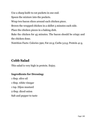 Page | 80
Use a sharp knife to cut pockets in one end.
Spoon the mixture into the pockets.
Wrap two bacon slices around each chicken piece.
Brown the wrapped chicken in a skillet 5 minutes each side.
Place the chicken pieces in a baking dish.
Bake the chicken for 45 minutes. The bacon should be crispy and
the chicken done.
Nutrition Facts: Calories 390; Fat 22 g; Carbs 3.9 g; Protein 41 g.
Cobb Salad
This salad is very high in protein. Enjoy.
Ingredients for Dressing:
1 tbsp. olive oil
1 tbsp. white vinegar
1 tsp. Dijon mustard
2 tbsp. diced onion
Salt and pepper to taste
 