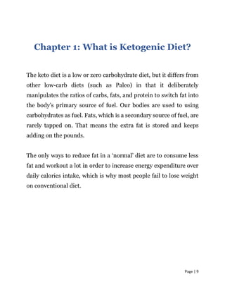Page | 9
Chapter 1: What is Ketogenic Diet?
The keto diet is a low or zero carbohydrate diet, but it differs from
other low-carb diets (such as Paleo) in that it deliberately
manipulates the ratios of carbs, fats, and protein to switch fat into
the body’s primary source of fuel. Our bodies are used to using
carbohydrates as fuel. Fats, which is a secondary source of fuel, are
rarely tapped on. That means the extra fat is stored and keeps
adding on the pounds.
The only ways to reduce fat in a ‘normal’ diet are to consume less
fat and workout a lot in order to increase energy expenditure over
daily calories intake, which is why most people fail to lose weight
on conventional diet.
 