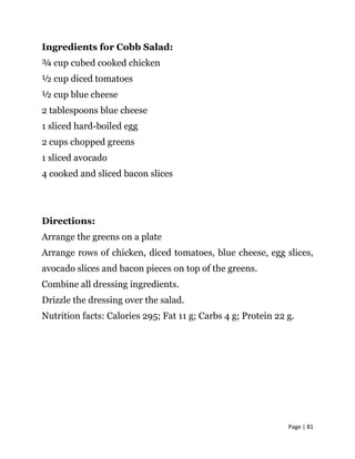 Page | 81
Ingredients for Cobb Salad:
¾ cup cubed cooked chicken
½ cup diced tomatoes
½ cup blue cheese
2 tablespoons blue cheese
1 sliced hard-boiled egg
2 cups chopped greens
1 sliced avocado
4 cooked and sliced bacon slices
Directions:
Arrange the greens on a plate
Arrange rows of chicken, diced tomatoes, blue cheese, egg slices,
avocado slices and bacon pieces on top of the greens.
Combine all dressing ingredients.
Drizzle the dressing over the salad.
Nutrition facts: Calories 295; Fat 11 g; Carbs 4 g; Protein 22 g.
 
