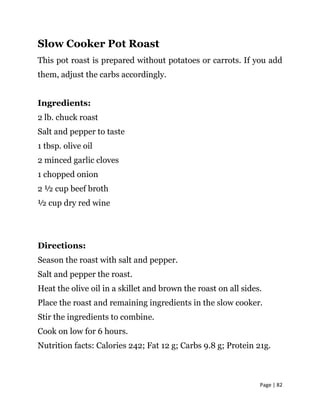 Page | 82
Slow Cooker Pot Roast
This pot roast is prepared without potatoes or carrots. If you add
them, adjust the carbs accordingly.
Ingredients:
2 lb. chuck roast
Salt and pepper to taste
1 tbsp. olive oil
2 minced garlic cloves
1 chopped onion
2 ½ cup beef broth
½ cup dry red wine
Directions:
Season the roast with salt and pepper.
Salt and pepper the roast.
Heat the olive oil in a skillet and brown the roast on all sides.
Place the roast and remaining ingredients in the slow cooker.
Stir the ingredients to combine.
Cook on low for 6 hours.
Nutrition facts: Calories 242; Fat 12 g; Carbs 9.8 g; Protein 21g.
 