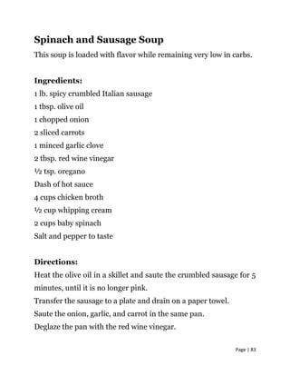 Page | 83
Spinach and Sausage Soup
This soup is loaded with flavor while remaining very low in carbs.
Ingredients:
1 lb. spicy crumbled Italian sausage
1 tbsp. olive oil
1 chopped onion
2 sliced carrots
1 minced garlic clove
2 tbsp. red wine vinegar
½ tsp. oregano
Dash of hot sauce
4 cups chicken broth
½ cup whipping cream
2 cups baby spinach
Salt and pepper to taste
Directions:
Heat the olive oil in a skillet and saute the crumbled sausage for 5
minutes, until it is no longer pink.
Transfer the sausage to a plate and drain on a paper towel.
Saute the onion, garlic, and carrot in the same pan.
Deglaze the pan with the red wine vinegar.
 