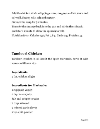 Page | 84
Add the chicken stock, whipping cream, oregano and hot sauce and
stir well. Season with salt and pepper.
Simmer the soup for 5 minutes.
Transfer the sausage back into the pan and stir in the spinach.
Cook for 1 minute to allow the spinach to wilt.
Nutrition facts: Calories 137; Fat 7.8 g; Carbs 2 g; Protein 11g.
Tandoori Chicken
Tandoori chicken is all about the spice marinade. Serve it with
some cauliflower rice.
Ingredients:
2 lbs. chicken thighs
Ingredients for Marinade:
1 cup plain yogurt
2 tsp. lemon juice
Salt and pepper to taste
2 tbsp. olive oil
2 minced garlic cloves
1 tsp. chili powder
 