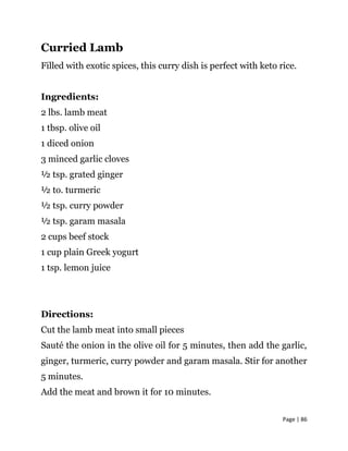 Page | 86
Curried Lamb
Filled with exotic spices, this curry dish is perfect with keto rice.
Ingredients:
2 lbs. lamb meat
1 tbsp. olive oil
1 diced onion
3 minced garlic cloves
½ tsp. grated ginger
½ to. turmeric
½ tsp. curry powder
½ tsp. garam masala
2 cups beef stock
1 cup plain Greek yogurt
1 tsp. lemon juice
Directions:
Cut the lamb meat into small pieces
Sauté the onion in the olive oil for 5 minutes, then add the garlic,
ginger, turmeric, curry powder and garam masala. Stir for another
5 minutes.
Add the meat and brown it for 10 minutes.
 