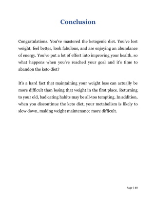 Page | 89
Conclusion
Congratulations. You’ve mastered the ketogenic diet. You’ve lost
weight, feel better, look fabulous, and are enjoying an abundance
of energy. You’ve put a lot of effort into improving your health, so
what happens when you’ve reached your goal and it’s time to
abandon the keto diet?
It’s a hard fact that maintaining your weight loss can actually be
more difficult than losing that weight in the first place. Returning
to your old, bad eating habits may be all-too tempting. In addition,
when you discontinue the keto diet, your metabolism is likely to
slow down, making weight maintenance more difficult.
 