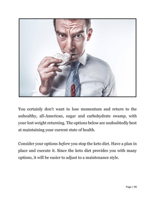 Page | 90
You certainly don’t want to lose momentum and return to the
unhealthy, all-American, sugar and carbohydrate swamp, with
your lost weight returning. The options below are undoubtedly best
at maintaining your current state of health.
Consider your options before you stop the keto diet. Have a plan in
place and execute it. Since the keto diet provides you with many
options, it will be easier to adjust to a maintenance style.
 