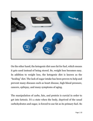Page | 10
On the other hand, the ketogenic diet uses fat for fuel, which means
it gets used instead of being stored. So, weight loss becomes easy.
In addition to weight loss, the ketogenic diet is known as the
“healing” diet. The lack of sugar intake has been proven to help and
prevent many diseases such as heart disease, high blood pressure,
cancers, epilepsy, and many symptoms of aging.
The manipulation of carbs, fats, and protein is curcial in order to
get into ketosis. It’s a state when the body, deprived of the usual
carbohydrates and sugar, is forced to use fat as its primary fuel. So
 
