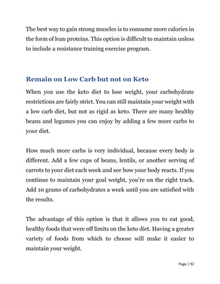 Page | 92
The best way to gain strong muscles is to consume more calories in
the form of lean proteins. This option is difficult to maintain unless
to include a resistance training exercise program.
Remain on Low Carb but not on Keto
When you use the keto diet to lose weight, your carbohydrate
restrictions are fairly strict. You can still maintain your weight with
a low carb diet, but not as rigid as keto. There are many healthy
beans and legumes you can enjoy by adding a few more carbs to
your diet.
How much more carbs is very individual, because every body is
different. Add a few cups of beans, lentils, or another serving of
carrots to your diet each week and see how your body reacts. If you
continue to maintain your goal weight, you’re on the right track.
Add 10 grams of carbohydrates a week until you are satisfied with
the results.
The advantage of this option is that it allows you to eat good,
healthy foods that were off limits on the keto diet. Having a greater
variety of foods from which to choose will make it easier to
maintain your weight.
 