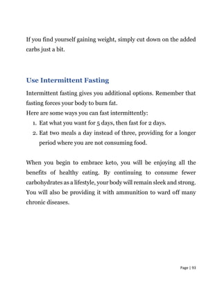 Page | 93
If you find yourself gaining weight, simply cut down on the added
carbs just a bit.
Use Intermittent Fasting
Intermittent fasting gives you additional options. Remember that
fasting forces your body to burn fat.
Here are some ways you can fast intermittently:
1. Eat what you want for 5 days, then fast for 2 days.
2. Eat two meals a day instead of three, providing for a longer
period where you are not consuming food.
When you begin to embrace keto, you will be enjoying all the
benefits of healthy eating. By continuing to consume fewer
carbohydrates as a lifestyle, your body will remain sleek and strong.
You will also be providing it with ammunition to ward off many
chronic diseases.
 